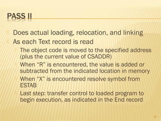  Does actual loading, relocation, and linking
 As each Text record is read
 The object code is moved to the specified address
(plus the current value of CSADDR)
 When “R” is encountered, the value is added or
subtracted from the indicated location in memory
 When “X” is encountered resolve symbol from
ESTAB
 Last step: transfer control to loaded program to
begin execution, as indicated in the End record
30
 