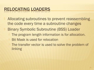  Allocating subroutines to prevent reassembling
the code every time a subroutine changes
 Binary Symbolic Subroutine (BSS) Loader
 The program length information is for allocation.
 Bit Mask is used for relocation
 The transfer vector is used to solve the problem of
linking
31
 