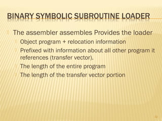  The assembler assembles Provides the loader
 Object program + relocation information
 Prefixed with information about all other program it
references (transfer vector).
 The length of the entire program
 The length of the transfer vector portion
32
 