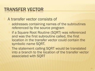  A transfer vector consists of
 addresses containing names of the subroutines
referenced by the source program
 if a Square Root Routine (SQRT) was referenced
and was the first subroutine called, the first
location in the transfer vector could contain the
symbolic name SQRT.
 The statement calling SQRT would be translated
into a branch to the location of the transfer vector
associated with SQRT
33
 
