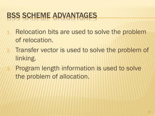 1. Relocation bits are used to solve the problem
of relocation.
2. Transfer vector is used to solve the problem of
linking.
3. Program length information is used to solve
the problem of allocation.
37
 