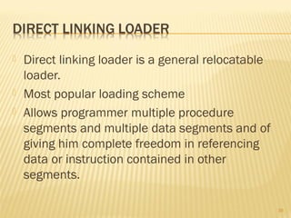  Direct linking loader is a general relocatable
loader.
 Most popular loading scheme
 Allows programmer multiple procedure
segments and multiple data segments and of
giving him complete freedom in referencing
data or instruction contained in other
segments.
39
 