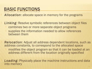  Allocation: allocate space in memory for the programs
 Linking: Resolve symbolic references between object files
 combines two or more separate object programs
 supplies the information needed to allow references
between them
 Relocation: Adjust all address dependent locations, such as
address constants, to correspond to the allocated space
 modifies the object program so that it can be loaded at an
address different from the location originally specified
 Loading: Physically place the machine instructions and data
into memory
4
 