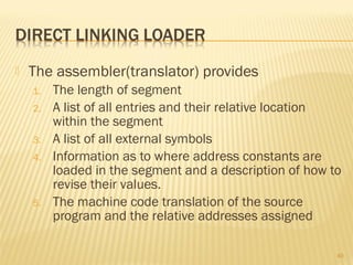  The assembler(translator) provides
1. The length of segment
2. A list of all entries and their relative location
within the segment
3. A list of all external symbols
4. Information as to where address constants are
loaded in the segment and a description of how to
revise their values.
5. The machine code translation of the source
program and the relative addresses assigned
40
 