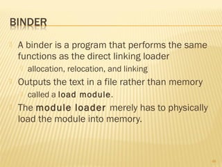  A binder is a program that performs the same
functions as the direct linking loader
 allocation, relocation, and linking
 Outputs the text in a file rather than memory
 called a load module.
 The module loader merely has to physically
load the module into memory.
46
 