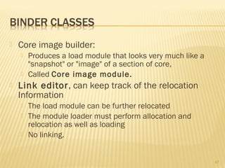  Core image builder:
 Produces a load module that looks very much like a
"snapshot" or "image" of a section of core,
 Called Core image module.
 Link editor, can keep track of the relocation
Information
 The load module can be further relocated
 The module loader must perform allocation and
relocation as well as loading
 No linking.
47
 