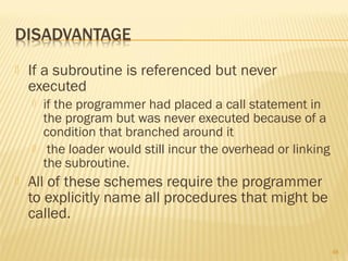  If a subroutine is referenced but never
executed
 if the programmer had placed a call statement in
the program but was never executed because of a
condition that branched around it
 the loader would still incur the overhead or linking
the subroutine.
 All of these schemes require the programmer
to explicitly name all procedures that might be
called.
48
 
