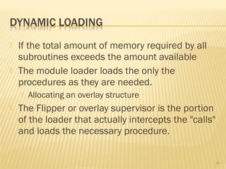  If the total amount of memory required by all
subroutines exceeds the amount available
 The module loader loads the only the
procedures as they are needed.
 Allocating an overlay structure
 The Flipper or overlay supervisor is the portion
of the loader that actually intercepts the "calls"
and loads the necessary procedure.
49
 