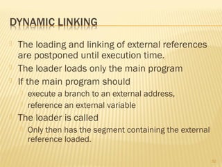  The loading and linking of external references
are postponed until execution time.
 The loader loads only the main program
 If the main program should
 execute a branch to an external address,
 reference an external variable
 The loader is called
 Only then has the segment containing the external
reference loaded.
52
 