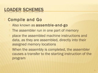 Compile and Go
 Also known as assemble-and-go
 The assembler run in one part of memory
 place the assembled machine instructions and
data, as they are assembled, directly into their
assigned memory locations
 When the assembly is completed, the assembler
causes a transfer to the starting instruction of the
program
6
 