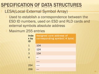  LESA(Local External Symbol Array)
 Used to establish a correspondence between the
ESD ID numbers, used on ESD and RLD cards and
external symbols absolute address
 Maximum 255 entries
65
Inde
x by
ID
Assigned core address of
corresponding symbol( 4 byte)
1 104
2 124
3 134
4 ---
-----
254 -----
256 ----
 