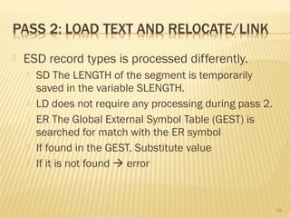  ESD record types is processed differently.
 SD The LENGTH of the segment is temporarily
saved in the variable SLENGTH.
 LD does not require any processing during pass 2.
 ER The Global External Symbol Table (GEST) is
searched for match with the ER symbol
 If found in the GEST, Substitute value
 If it is not found  error
68
 