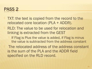  TXT: the text is copied from the record to the
relocated core location (PLA + ADDR).
 RLD: The value to be used for relocation and
linking is extracted from the GEST
 If Flag is Plus the value is added, if Flag is minus
the value is subtracted from the address constant
 The relocated address of the address constant
is the sum of the PLA and the ADDR field
specified on the RLD record.
69
 