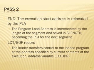  END: The execution start address is relocated
by the PLA
 The Program Load Address is incremented by the
length of the segment and saved in SLENGTH,
becoming the PLA for the next segment.
 LDT/E0F record
 The loader transfers control to the loaded program
at the address specified by current contents of the
execution, address variable (EXADDR)
70
 