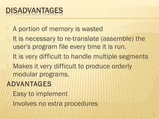  A portion of memory is wasted
 It is necessary to re-translate (assemble) the
user's program file every time it is run.
 It is very difficult to handle multiple segments
 Makes it very difficult to produce orderly
modular programs.
ADVANTAGES
 Easy to implement
 Involves no extra procedures
8
 