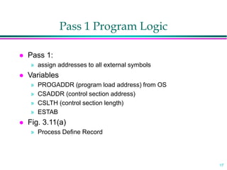 17
Pass 1 Program Logic
 Pass 1:
» assign addresses to all external symbols
 Variables
» PROGADDR (program load address) from OS
» CSADDR (control section address)
» CSLTH (control section length)
» ESTAB
 Fig. 3.11(a)
» Process Define Record
 