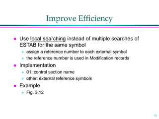 19
Improve Efficiency
 Use local searching instead of multiple searches of
ESTAB for the same symbol
» assign a reference number to each external symbol
» the reference number is used in Modification records
 Implementation
» 01: control section name
» other: external reference symbols
 Example
» Fig. 3.12
 