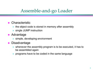 4
Assemble-and-go Loader
 Characteristic
» the object code is stored in memory after assembly
» single JUMP instruction
 Advantage
» simple, developing environment
 Disadvantage
» whenever the assembly program is to be executed, it has to
be assembled again
» programs have to be coded in the same language
 