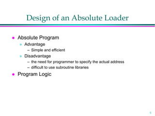5
Design of an Absolute Loader
 Absolute Program
» Advantage
– Simple and efficient
» Disadvantage
– the need for programmer to specify the actual address
– difficult to use subroutine libraries
 Program Logic
 