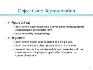 7
Object Code Representation
 Figure 3.1 (a)
» each byte of assembled code is given using its hexadecimal
representation in character form
» easy to read by human beings
 In general
» each byte of object code is stored as a single byte
» most machine store object programs in a binary form
» we must be sure that our file and device conventions do not
cause some of the program bytes to be interpreted as
control characters
 