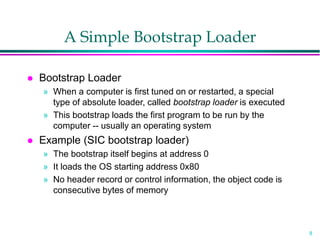 8
A Simple Bootstrap Loader
 Bootstrap Loader
» When a computer is first tuned on or restarted, a special
type of absolute loader, called bootstrap loader is executed
» This bootstrap loads the first program to be run by the
computer -- usually an operating system
 Example (SIC bootstrap loader)
» The bootstrap itself begins at address 0
» It loads the OS starting address 0x80
» No header record or control information, the object code is
consecutive bytes of memory
 