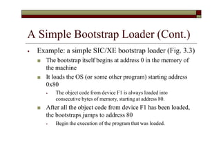 A Simple Bootstrap Loader (Cont.)
⦁ Example: a simple SIC/XE bootstrap loader (Fig. 3.3)
■ The bootstrap itself begins at address 0 in the memory of
the machine
■ It loads the OS (or some other program) starting address
0x80
⦁ The object code from device F1 is always loaded into
consecutive bytes of memory, starting at address 80.
■ After all the object code from device F1 has been loaded,
the bootstraps jumps to address 80
⦁ Begin the execution of the program that was loaded.
 