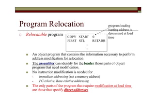 Program Relocation
🞏 Relocatable program
■ An object program that contains the information necessary to perform
address modification for relocation
■ The assembler can identify for the loader those parts of object
program that need modification.
■ No instruction modification is needed for
⦁ immediate addressing (not a memory address)
⦁ PC-relative, Base-relative addressing
■ The only parts of the program that require modification at load time
are those that specify direct addresses
COPY
FIRST
START 0
STL RETADR
:
:
program loading
starting address is
determined at load
time
 