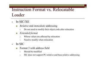 Instruction Format vs. Relocatable
Loader
⦁ In SIC/XE
■ Relative and immediate addressing
⦁ Do not need to modify their object code after relocation
■ Extended format
⦁ Whose values are affected by relocation
⦁ Need to modify when relocation
⦁ In SIC
■ Format 3 with address field
⦁ Should be modified
⦁ SIC does not support PC-relative and base-relative addressing
 