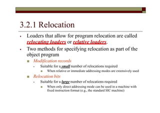 3.2.1 Relocation
⦁ Loaders that allow for program relocation are called
relocating loaders or relative loaders.
⦁ Two methods for specifying relocation as part of the
object program
■ Modification records
⦁ Suitable for a small number of relocations required
■ When relative or immediate addressing modes are extensively used
■ Relocation bits
⦁ Suitable for a large number of relocations required
■ When only direct addressing mode can be used in a machine with
fixed instruction format (e.g., the standard SIC machine)
 