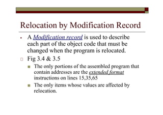 Relocation by Modification Record
⦁ A Modification record is used to describe
each part of the object code that must be
changed when the program is relocated.
🞏 Fig 3.4 & 3.5
■ The only portions of the assembled program that
contain addresses are the extended format
instructions on lines 15,35,65
■ The only items whose values are affected by
relocation.
 