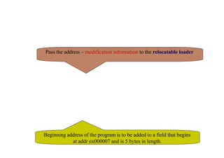 Relocatable Program
🞏 Modification record
■ Col 1 M
■ Col 2-7 Starting location of the address field to be
modified, relative to the beginning of the program (hex)
■ Col 8-9 length of the address field to be modified, in half-bytes
■ E.g M^000007^05
Pass the address – modification information to the relocatable loader
Beginning address of the program is to be added to a field that begins
at addr ox000007 and is 5 bytes in length.
 