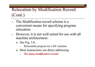 Relocation by Modification Record
(Cont.)
⦁ The Modification record scheme is a
convenient means for specifying program
relocation.
⦁ However, it is not well suited for use with all
machine architectures
■ See Fig. 3.6.
⦁ Relocatable program for a SIC machine
■ Most instructions use direct addressing
⦁ Too many modification records
 