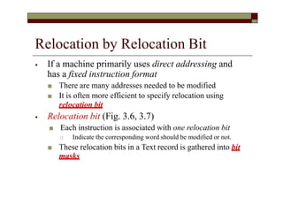 Relocation by Relocation Bit
⦁ If a machine primarily uses direct addressing and
has a fixed instruction format
■ There are many addresses needed to be modified
■ It is often more efficient to specify relocation using
relocation bit
⦁ Relocation bit (Fig. 3.6, 3.7)
■ Each instruction is associated with one relocation bit
🞏 Indicate the corresponding word should be modified or not.
■ These relocation bits in a Text record is gathered into bit
masks
 