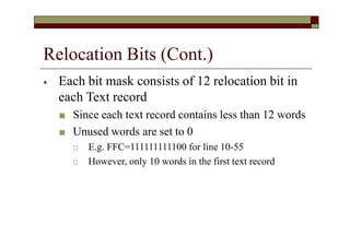 Relocation Bits (Cont.)
⦁ Each bit mask consists of 12 relocation bit in
each Text record
■ Since each text record contains less than 12 words
■ Unused words are set to 0
🞏 E.g. FFC=111111111100 for line 10-55
🞏 However, only 10 words in the first text record
 