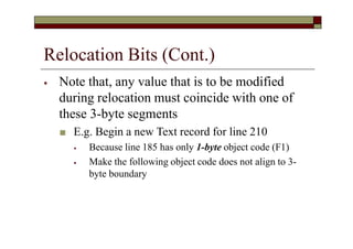 Relocation Bits (Cont.)
⦁ Note that, any value that is to be modified
during relocation must coincide with one of
these 3-byte segments
■ E.g. Begin a new Text record for line 210
⦁ Because line 185 has only 1-byte object code (F1)
⦁ Make the following object code does not align to 3-
byte boundary
 