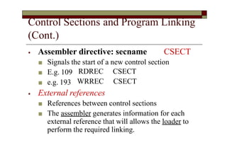Control Sections and Program Linking
(Cont.)
⦁ Assembler directive: secname CSECT
■ Signals the start of a new control section
■ E.g. 109
■ e.g. 193
RDREC
WRREC
CSECT
CSECT
⦁ External references
■ References between control sections
■ The assembler generates information for each
external reference that will allows the loader to
perform the required linking.
 