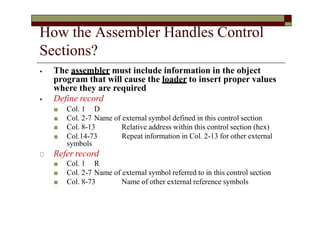 How the Assembler Handles Control
Sections?
⦁ The assembler must include information in the object
program that will cause the loader to insert proper values
where they are required
⦁ Define record
■ Col. 1 D
■ Col. 2-7 Name of external symbol defined in this control section
Relative address within this control section (hex)
Repeat information in Col. 2-13 for other external
■ Col. 8-13
■ Col.14-73
symbols
🞏 Refer record
■ Col. 1 R
■ Col. 2-7 Name of external symbol referred to in this control section
■ Col. 8-73 Name of other external reference symbols
 
