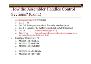 How the Assembler Handles Control
Sections? (Cont.)
⦁ Modification record (revised)
■ Col. 1 M
■ Col. 2-7 Starting address of the field to be modified (hex)
■ Col. 8-9 Length of the field to be modified, in half-bytes (hex)
■ Col. 10 Modification flag (+ or - )
■ Col.11-16 External symbol whose value is to be added to or
subtracted from the indicated field.
⦁ Example (Figure 2.17)
■ M000004^05^+RDREC
■ M000011^05^+WRREC
■ M000024^05^+WRREC
■ M000028^06^+BUFEND
■ M000028^06^-BUFFER
 