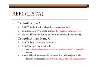 ⦁ Control section A
■ LISTA is defined within the control section.
■ Its address is available using PC-relative addressing.
■ No modification for relocation or linking is necessary.
⦁ Control sections B and C
■ LISTA is an external reference.
■ Its address is not available
⦁ An extended-format instruction with address field set to 00000
is used.
■ A modification record is inserted into the object code
⦁ Instruct the loader to add the value of LISTA to this address field.
REF1 (LISTA)
 