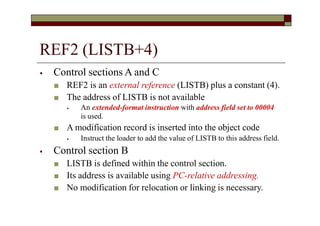 REF2 (LISTB+4)
⦁ Control sections A and C
■ REF2 is an external reference (LISTB) plus a constant (4).
■ The address of LISTB is not available
⦁ An extended-format instruction with address field set to 00004
is used.
■ A modification record is inserted into the object code
⦁ Instruct the loader to add the value of LISTB to this address field.
⦁ Control section B
■ LISTB is defined within the control section.
■ Its address is available using PC-relative addressing.
■ No modification for relocation or linking is necessary.
 