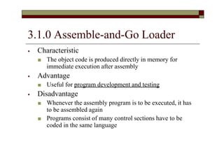 3.1.0 Assemble-and-Go Loader
⦁ Characteristic
■ The object code is produced directly in memory for
immediate execution after assembly
⦁ Advantage
■ Useful for program development and testing
⦁ Disadvantage
■ Whenever the assembly program is to be executed, it has
to be assembled again
■ Programs consist of many control sections have to be
coded in the same language
 