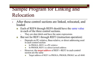 Sample Program for Linking and
Relocation
⦁ After these control sections are linked, relocated, and
loaded
■ Each of REF4 through REF8 should have the same value
in each of the three control sections.
⦁ They are data labels and have the same expressions
■ But not for REF1 through REF3 (instruction operation)
⦁ Depends on PC-relative, Base-relative, or direct addressing used
in each control section
■ In PROGA, REF1 is a PC-relative
■ In PROGB, REF1 is a direct (actual) address
⦁ However, the target address of REF1~REF3 in each control
section are the same
■ Target address of REF1 in PROGA, PROGB, PROGC are all 4040
 