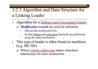 3.2.3 Algorithm and Data Structure for
a Linking Loader
⦁ Algorithm for a linking (and relocating) loader
■ Modification records are used for relocation
⦁ Not use the modification bits
⦁ So that linking and relocation functions are performed
using the same mechanism.
⦁ This type of loader is often found on machines
(e.g. SIC/XE)
■ Whose relative addressing makes relocation
unnecessary for most instructions.
 