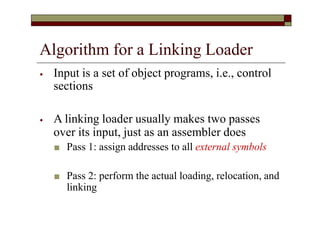 Algorithm for a Linking Loader
⦁ Input is a set of object programs, i.e., control
sections
⦁ A linking loader usually makes two passes
over its input, just as an assembler does
■ Pass 1: assign addresses to all external symbols
■ Pass 2: perform the actual loading, relocation, and
linking
 