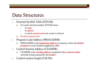 Data Structures
⦁ External Symbol Table (ESTAB)
■ For each external symbol, ESTAB stores
⦁ its name
⦁ its address
⦁ in which control section the symbol is defined
■ Hashed organization
⦁ Program Load Address (PROGADDR)
■ PROGADDR is the beginning address in memory where the linked
program is to be loaded (supplied by OS).
⦁ Control Section Address (CSADDR)
■ CSADDR is the starting address assigned to the control section
currently being scanned by the loader.
⦁ Control section length (CSLTH)
 