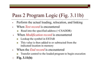 Pass 2 Program Logic (Fig. 3.11b)
⦁ Perform the actual loading, relocation, and linking
⦁ When Text record is encountered
■ Read into the specified address (+CSADDR)
⦁ When Modification record is encountered
■ Lookup the symbol in ESTAB
■ This value is then added to or subtracted from the
indicated location in memory
⦁ When the End record is encountered
■ Transfer control to the loaded program to begin execution
🞏 Fig. 3.11(b)
 
