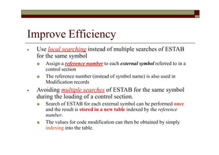 Improve Efficiency
⦁ Use local searching instead of multiple searches of ESTAB
for the same symbol
■ Assign a reference number to each external symbol referred to in a
control section
■ The reference number (instead of symbol name) is also used in
Modification records
⦁ Avoiding multiple searches of ESTAB for the same symbol
during the loading of a control section.
■ Search of ESTAB for each external symbol can be performed once
and the result is stored in a new table indexed by the reference
number.
■ The values for code modification can then be obtained by simply
indexing into the table.
 