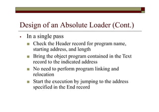 Design of an Absolute Loader (Cont.)
⦁ In a single pass
■ Check the Header record for program name,
starting address, and length
■ Bring the object program contained in the Text
record to the indicated address
■ No need to perform program linking and
relocation
■ Start the execution by jumping to the address
specified in the End record
 