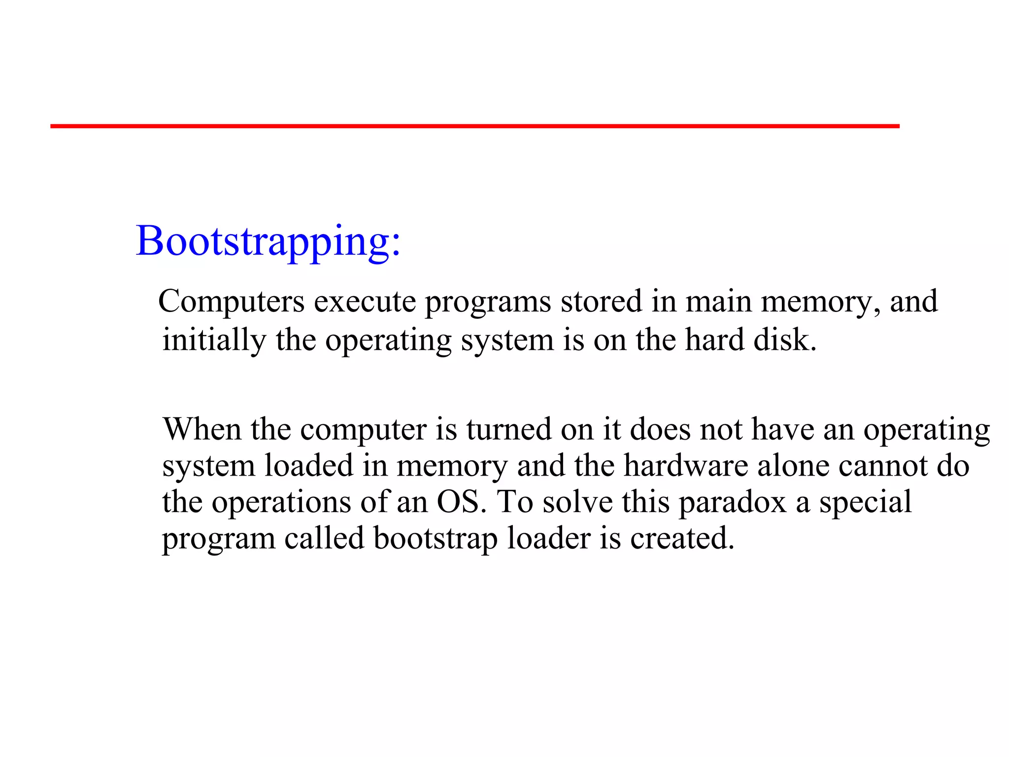 Bootstrapping:
 Computers execute programs stored in main memory, and
 initially the operating system is on the hard disk.

 When the computer is turned on it does not have an operating
 system loaded in memory and the hardware alone cannot do
 the operations of an OS. To solve this paradox a special
 program called bootstrap loader is created.
 
