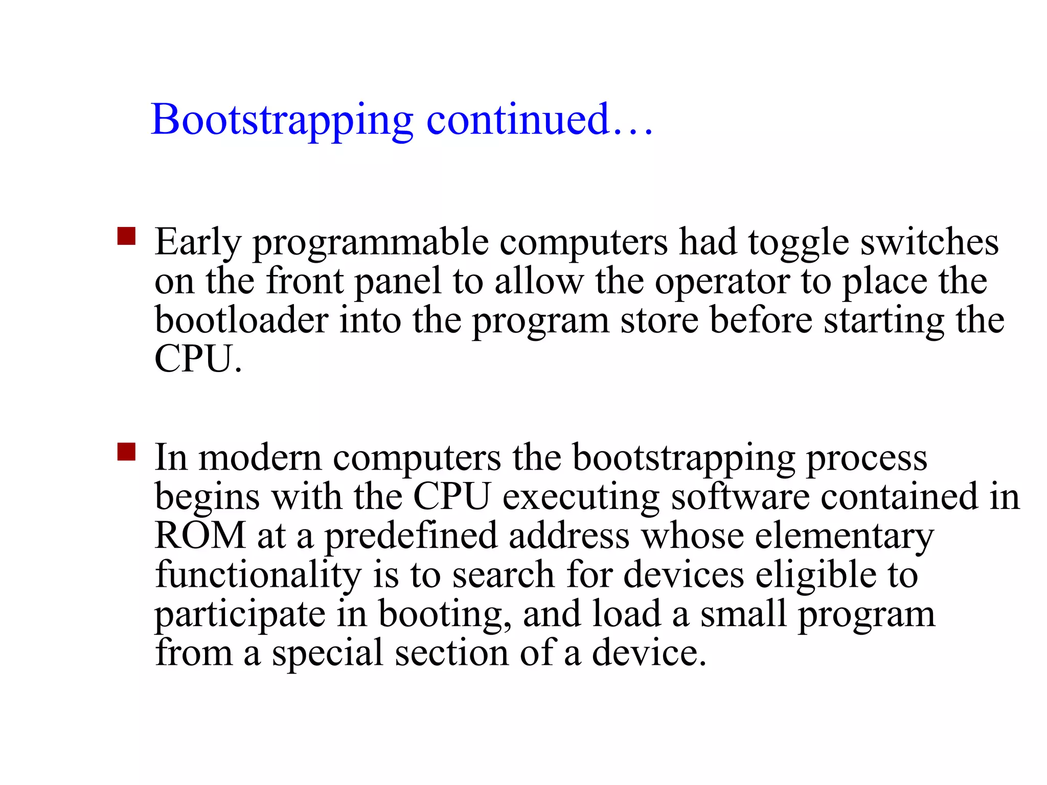 Bootstrapping continued…

   Early programmable computers had toggle switches
    on the front panel to allow the operator to place the
    bootloader into the program store before starting the
    CPU.

   In modern computers the bootstrapping process
    begins with the CPU executing software contained in
    ROM at a predefined address whose elementary
    functionality is to search for devices eligible to
    participate in booting, and load a small program
    from a special section of a device.
 